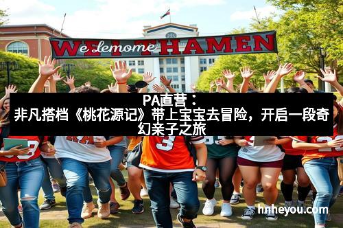 PA直营：非凡搭档《桃花源记》带上宝宝去冒险，开启一段奇幻亲子之旅